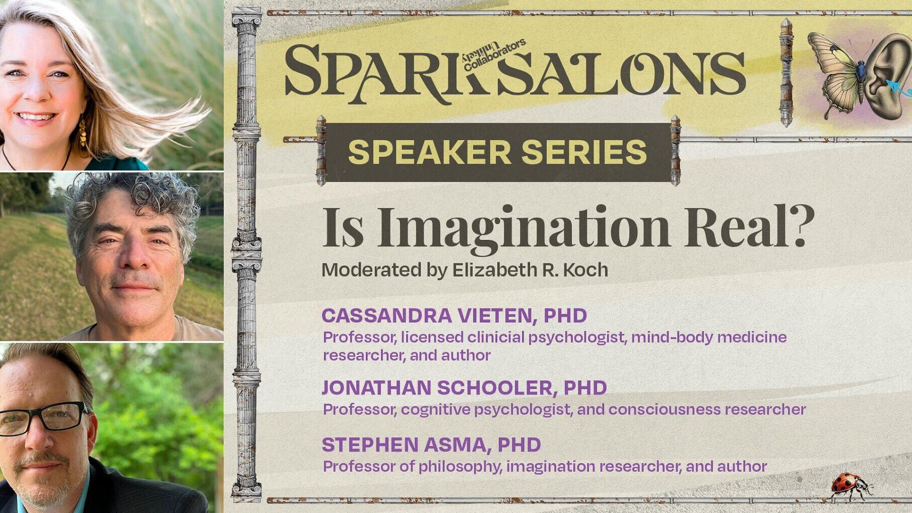 On August 26, Unlikely Collaborators welcomes Cassandra Vieten, PhD, Jonathan Schooler, PhD, and Stephen Asma, PhD, for a special Spark Salon moderated by Elizabeth R. Koch. Together, they’ll explore the science of imagination and its role in how we per...
